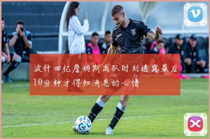 波什回忆詹姆斯离队时刻透露最后10分钟才得知消息的心情