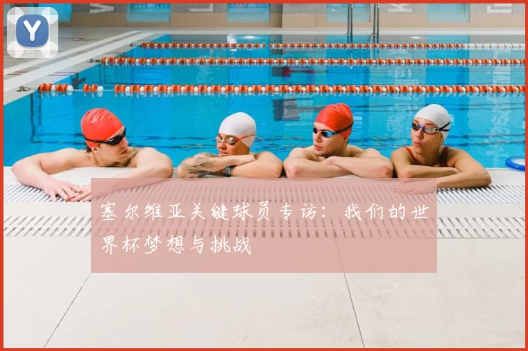 塞尔维亚关键球员专访：我们的世界杯梦想与挑战