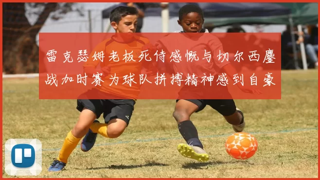 雷克瑟姆老板死侍感慨与切尔西鏖战加时赛为球队拼搏精神感到自豪