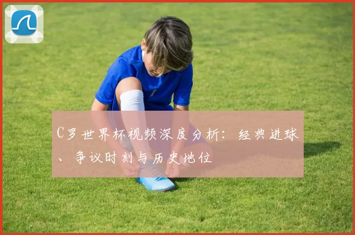 C罗世界杯视频深度分析：经典进球、争议时刻与历史地位