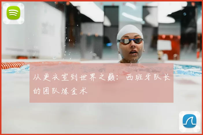 从更衣室到世界之巅：西班牙队长的团队炼金术