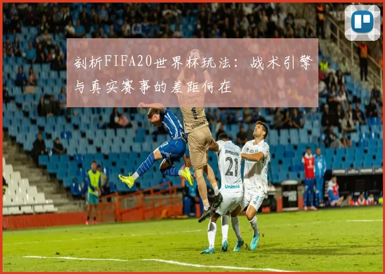 剖析FIFA20世界杯玩法:战术引擎与真实赛事的差距何在