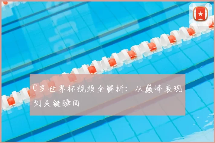C罗世界杯视频全解析：从巅峰表现到关键瞬间