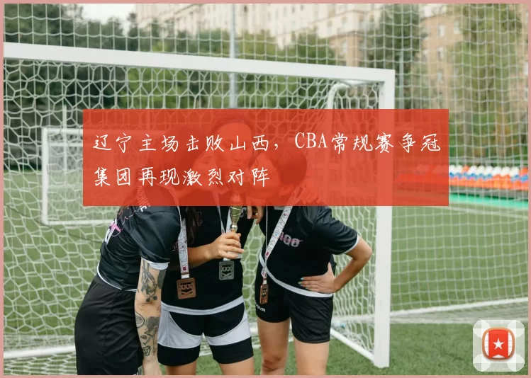 辽宁主场击败山西，CBA常规赛争冠集团再现激烈对阵