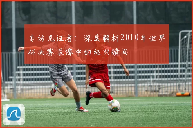 专访见证者:深度解析2010年世界杯决赛录像中的经典瞬间