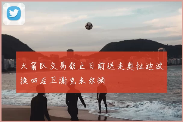 火箭队交易截止日前送走奥拉迪波换回后卫谢克米尔顿