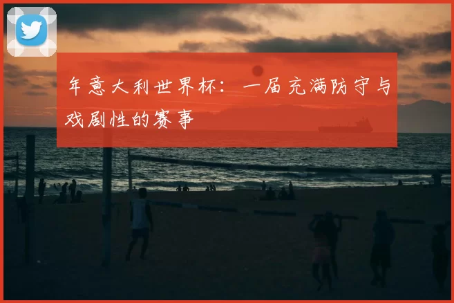 年意大利世界杯:一届充满防守与戏剧性的赛事