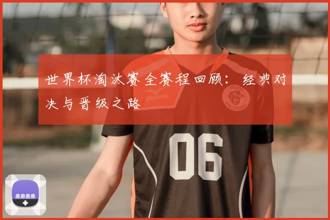世界杯淘汰赛全赛程回顾:经典对决与晋级之路