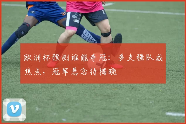欧洲杯预测谁能夺冠：多支强队成焦点，冠军悬念待揭晓