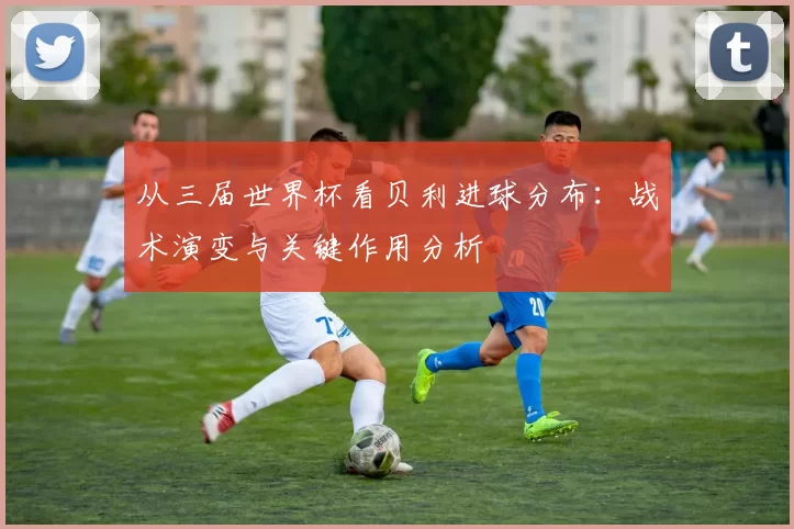 从三届世界杯看贝利进球分布:战术演变与关键作用分析