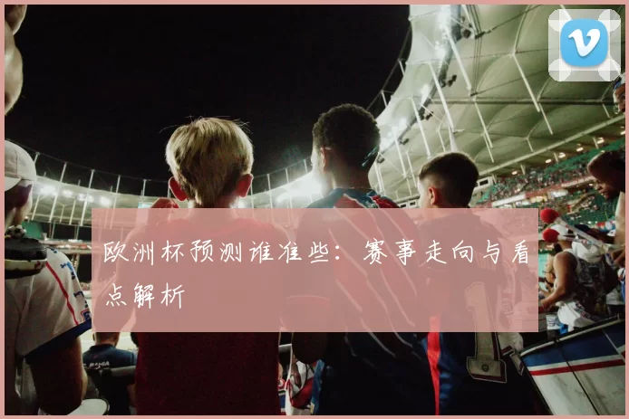 欧洲杯预测谁准些:赛事走向与看点解析