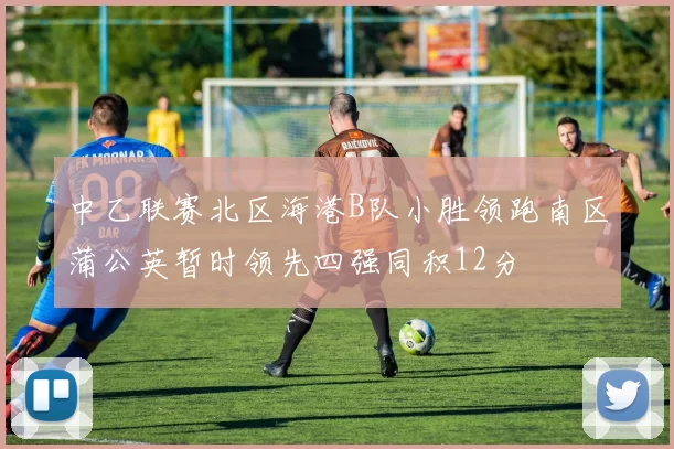 中乙联赛北区海港B队小胜领跑南区蒲公英暂时领先四强同积12分