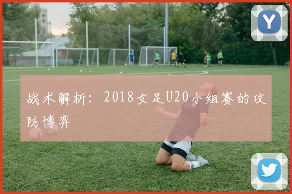 战术解析：2018女足U20小组赛的攻防博弈