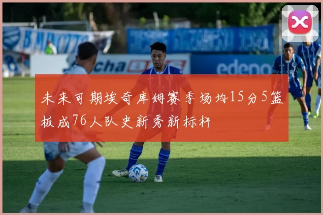未来可期埃奇库姆赛季场均15分5篮板成76人队史新秀新标杆