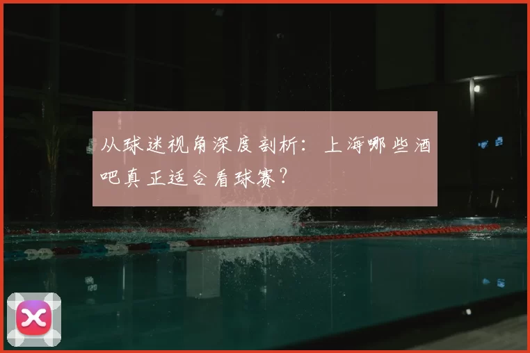 从球迷视角深度剖析：上海哪些酒吧真正适合看球赛？