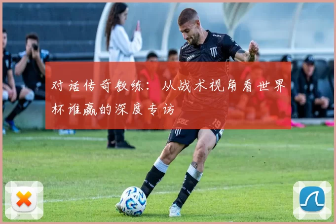 对话传奇教练：从战术视角看世界杯谁赢的深度专访
