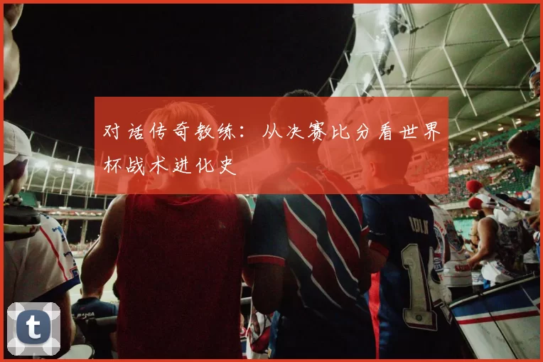 对话传奇教练：从决赛比分看世界杯战术进化史