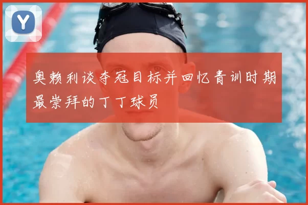 奥赖利谈夺冠目标并回忆青训时期最崇拜的丁丁球员