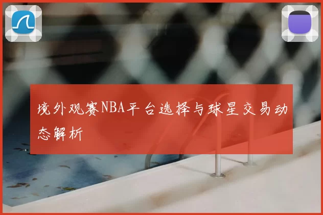境外观赛NBA平台选择与球星交易动态解析