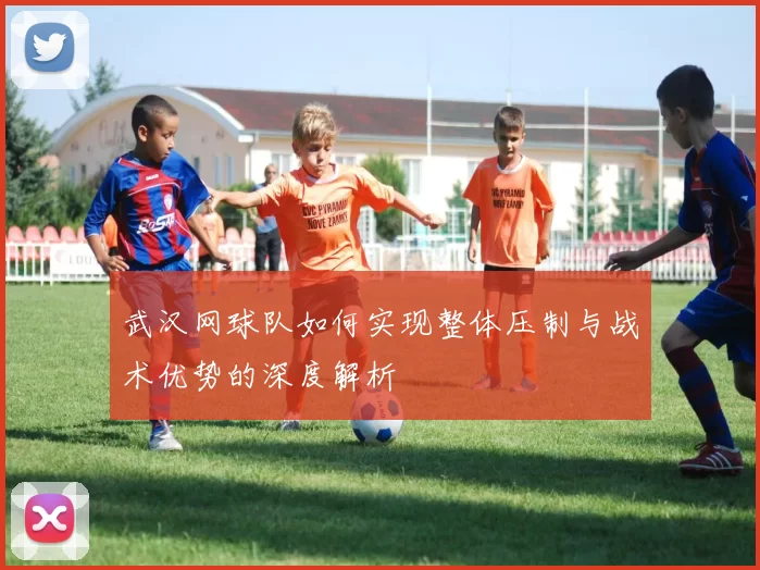 武汉网球队如何实现整体压制与战术优势的深度解析