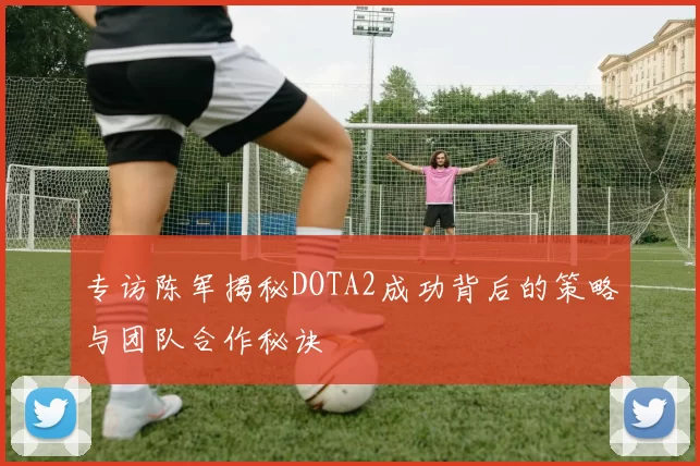 专访陈军揭秘DOTA2成功背后的策略与团队合作秘诀