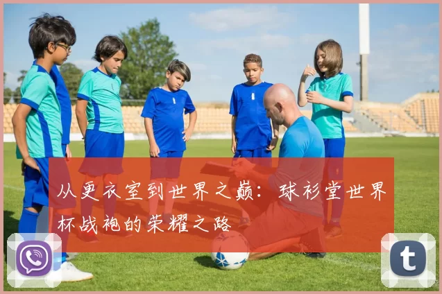 从更衣室到世界之巅:球衫堂世界杯战袍的荣耀之路