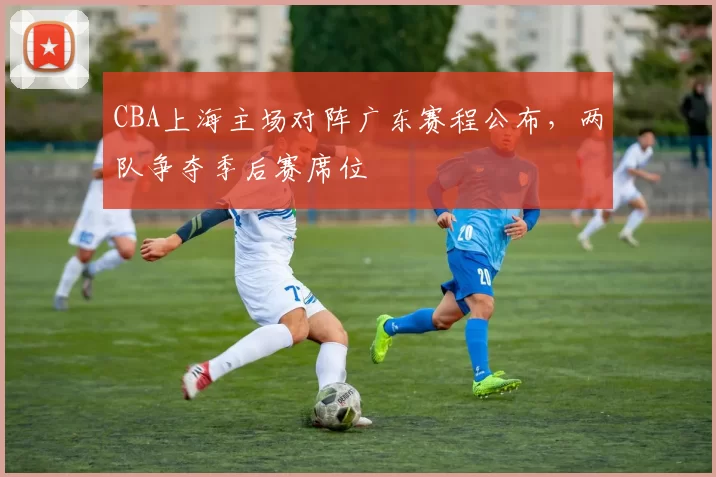 CBA上海主场对阵广东赛程公布,两队争夺季后赛席位