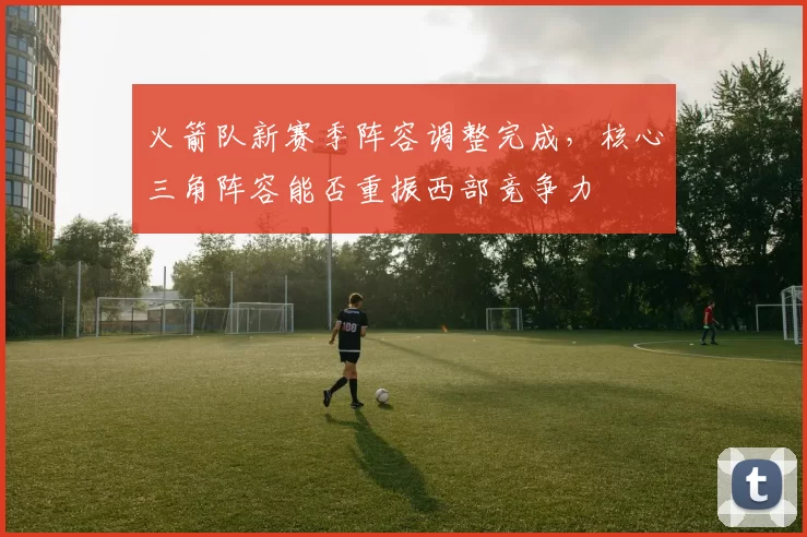 火箭队新赛季阵容调整完成，核心三角阵容能否重振西部竞争力