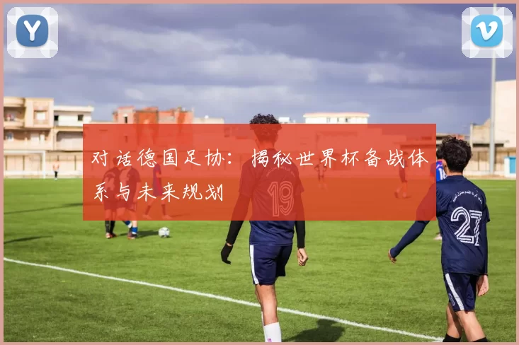 对话德国足协：揭秘世界杯备战体系与未来规划