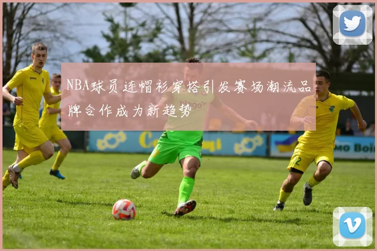 NBA球员连帽衫穿搭引发赛场潮流品牌合作成为新趋势