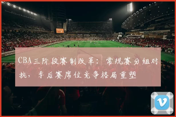 CBA三阶段赛制改革：常规赛分组对抗，季后赛席位竞争格局重塑