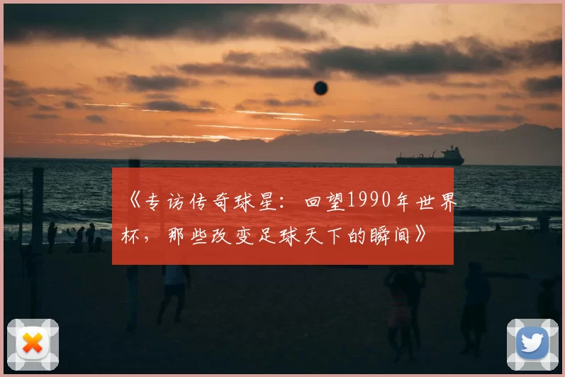 《专访传奇球星：回望1990年世界杯，那些改变足球天下的瞬间》