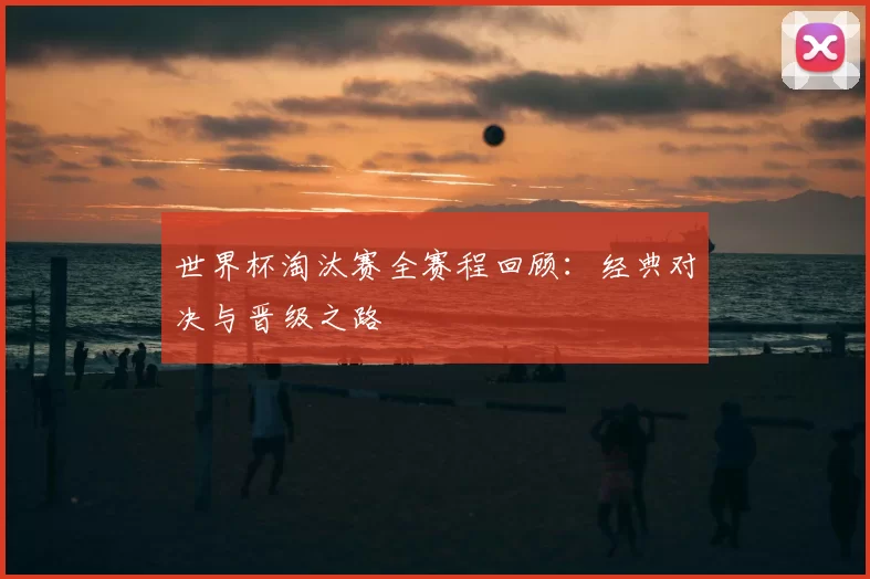 世界杯淘汰赛全赛程回顾：经典对决与晋级之路
