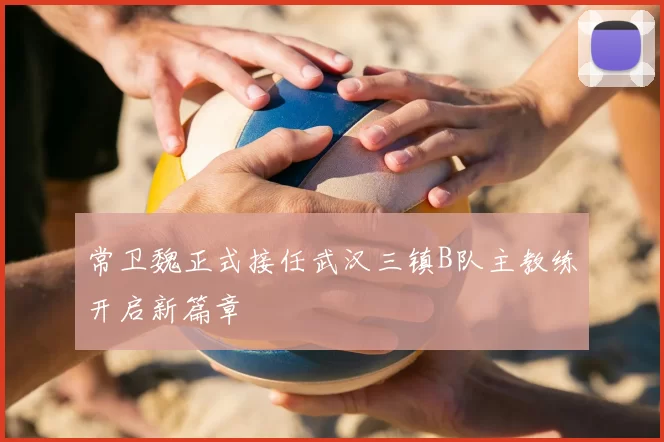 常卫魏正式接任武汉三镇B队主教练开启新篇章