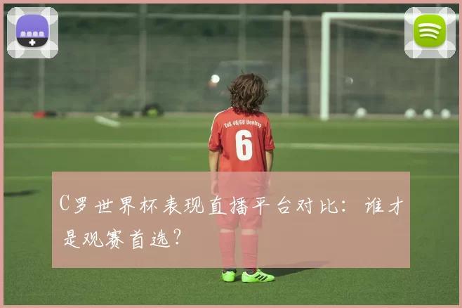 C罗世界杯表现直播平台对比：谁才是观赛首选？