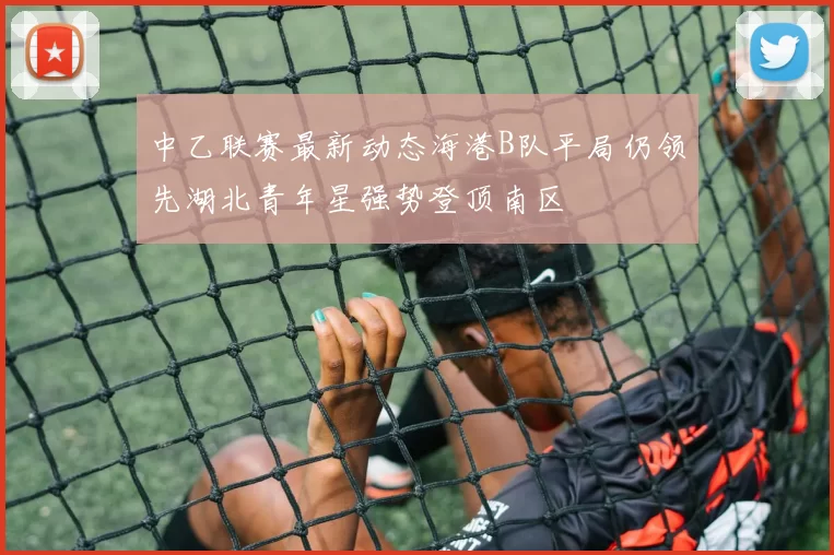 中乙联赛最新动态海港B队平局仍领先湖北青年星强势登顶南区