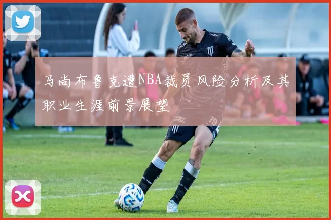 马尚布鲁克遭NBA裁员风险分析及其职业生涯前景展望
