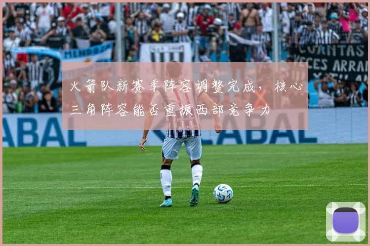 火箭队新赛季阵容调整完成,核心三角阵容能否重振西部竞争力