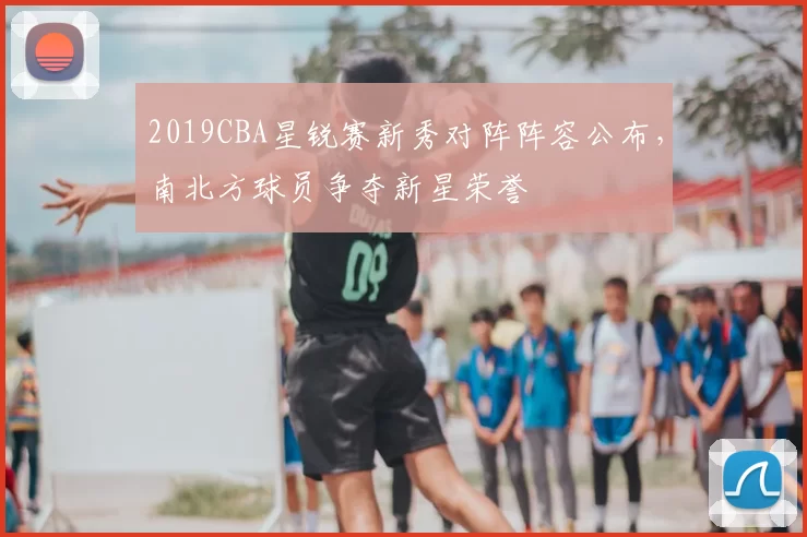 2019CBA星锐赛新秀对阵阵容公布，南北方球员争夺新星荣誉