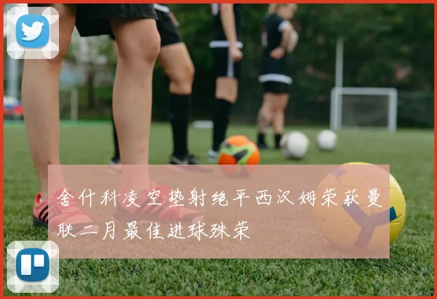 舍什科凌空垫射绝平西汉姆荣获曼联二月最佳进球殊荣