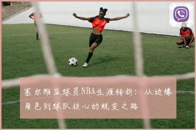 塞尔维亚球员NBA生涯转折：从边缘角色到球队核心的蜕变之路