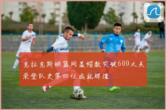 克拉克斯顿篮网盖帽数突破600大关荣登队史第四位成就辉煌