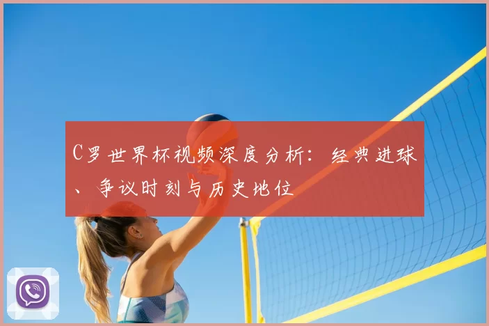 C罗世界杯视频深度分析：经典进球、争议时刻与历史地位
