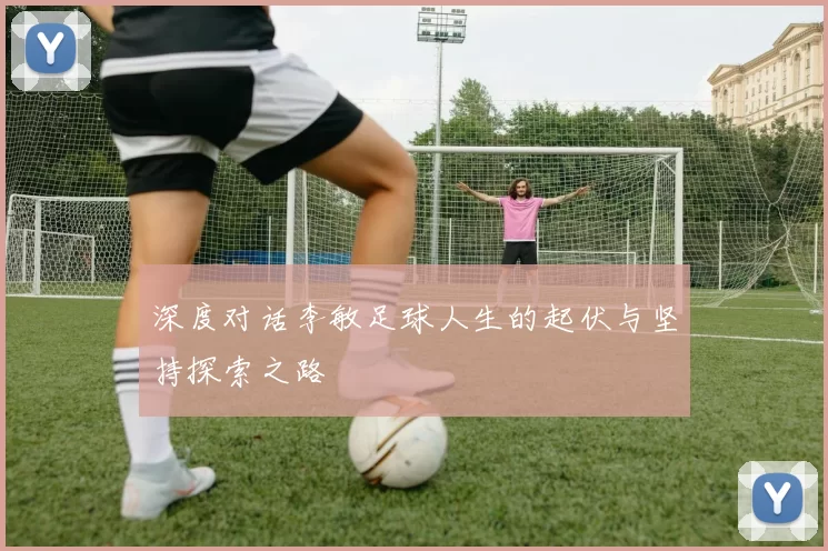深度对话李敏足球人生的起伏与坚持探索之路