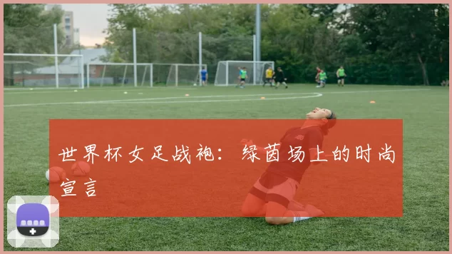 世界杯女足战袍:绿茵场上的时尚宣言