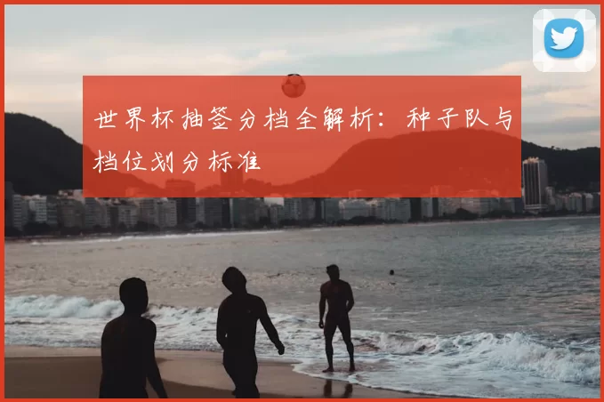 世界杯抽签分档全解析：种子队与档位划分标准