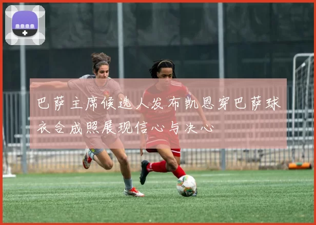 巴萨主席候选人发布凯恩穿巴萨球衣合成照展现信心与决心