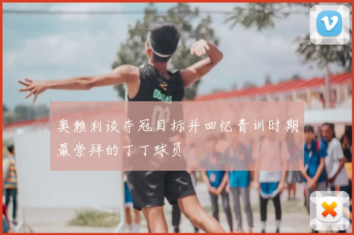 奥赖利谈夺冠目标并回忆青训时期最崇拜的丁丁球员