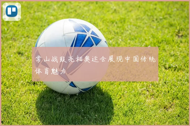 常山战鼓亮相奥运会展现中国传统体育魅力