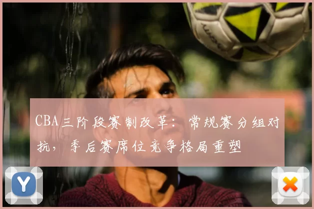 CBA三阶段赛制改革：常规赛分组对抗，季后赛席位竞争格局重塑